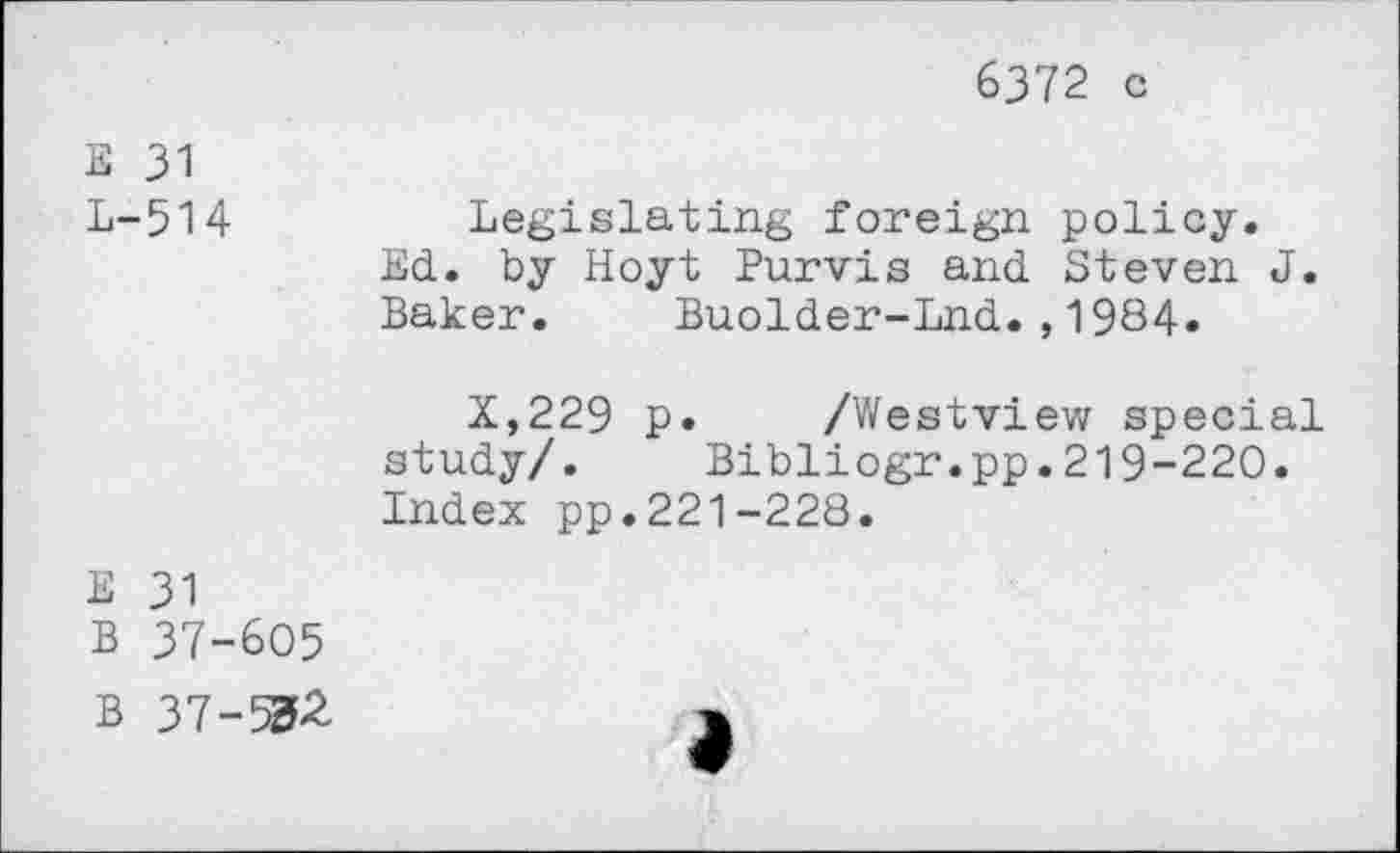 ﻿6372 c
E 31
L-514	Legislating foreign policy.
Ed. by Hoyt Purvis and Steven J. Baker.	Buolder-Lnd.,1984«
X,229 p. /Westview special study/. Bibliogr.pp.219-220. Index pp.221-228.
E 31
B 37-605
B 37-532	>